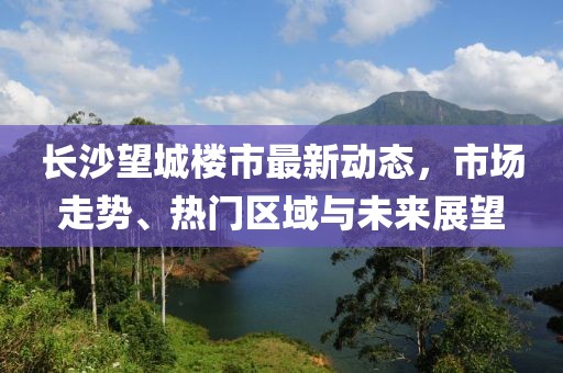 長(zhǎng)沙望城樓市最新動(dòng)態(tài)，市場(chǎng)走勢(shì)、熱門區(qū)域與未來展望