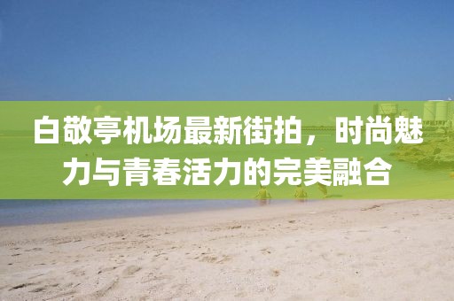 白敬亭機(jī)場(chǎng)最新街拍，時(shí)尚魅力與青春活力的完美融合