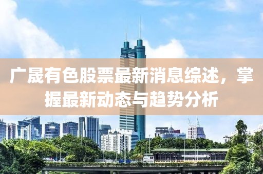 廣晟有色股票最新消息綜述，掌握最新動態(tài)與趨勢分析