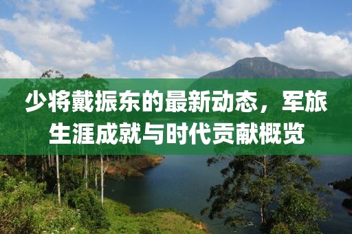 少將戴振東的最新動(dòng)態(tài)，軍旅生涯成就與時(shí)代貢獻(xiàn)概覽
