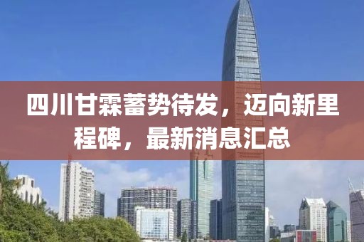 四川甘霖蓄勢待發(fā)，邁向新里程碑，最新消息匯總
