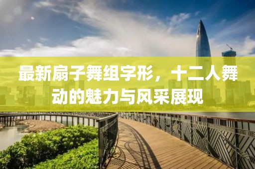 最新扇子舞組字形，十二人舞動的魅力與風采展現(xiàn)