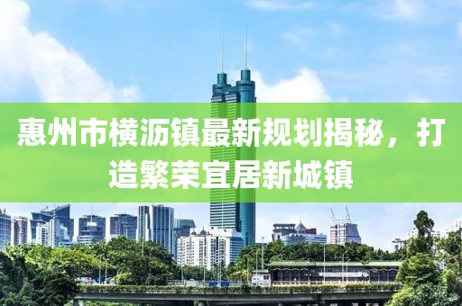 惠州市橫瀝鎮(zhèn)最新規(guī)劃揭秘，打造繁榮宜居新城鎮(zhèn)