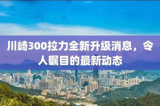 川崎300拉力全新升級(jí)消息，令人矚目的最新動(dòng)態(tài)