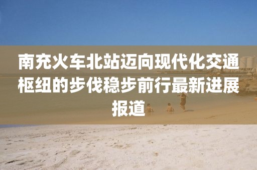 南充火車北站邁向現(xiàn)代化交通樞紐的步伐穩(wěn)步前行最新進(jìn)展報(bào)道