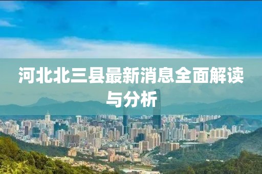 河北北三縣最新消息全面解讀與分析
