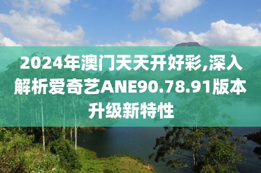 2024年澳門(mén)天天開(kāi)好彩,深入解析愛(ài)奇藝ANE90.78.91版本升級(jí)新特性