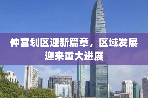 仲宮劃區(qū)迎新篇章，區(qū)域發(fā)展迎來重大進展