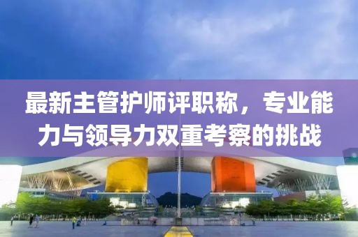 最新主管護師評職稱，專業(yè)能力與領導力雙重考察的挑戰(zhàn)