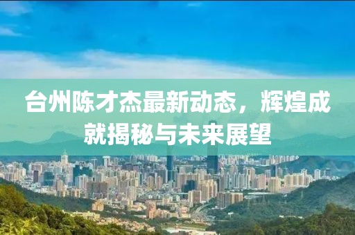 臺(tái)州陳才杰最新動(dòng)態(tài)，輝煌成就揭秘與未來(lái)展望