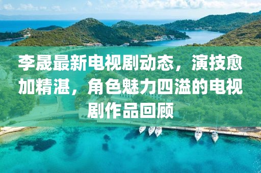 李晟最新電視劇動(dòng)態(tài)，演技愈加精湛，角色魅力四溢的電視劇作品回顧