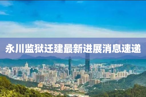 永川監(jiān)獄遷建最新進展消息速遞