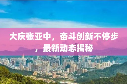 大慶張亞中，奮斗創(chuàng)新不停步，最新動(dòng)態(tài)揭秘
