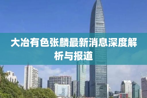 大冶有色張麟最新消息深度解析與報(bào)道