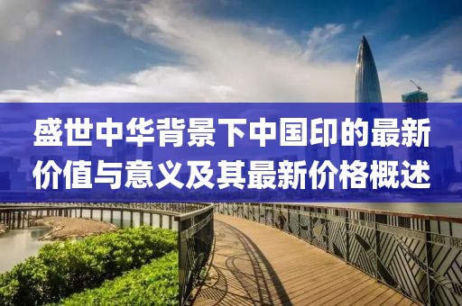 盛世中華背景下中國印的最新價值與意義及其最新價格概述