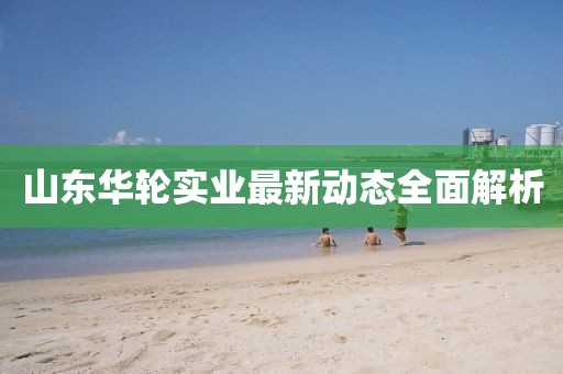 山東華輪實(shí)業(yè)最新動(dòng)態(tài)全面解析