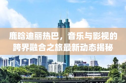 鹿晗迪麗熱巴，音樂與影視的跨界融合之旅最新動態(tài)揭秘