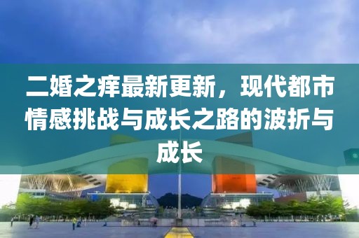 二婚之癢最新更新，現(xiàn)代都市情感挑戰(zhàn)與成長之路的波折與成長