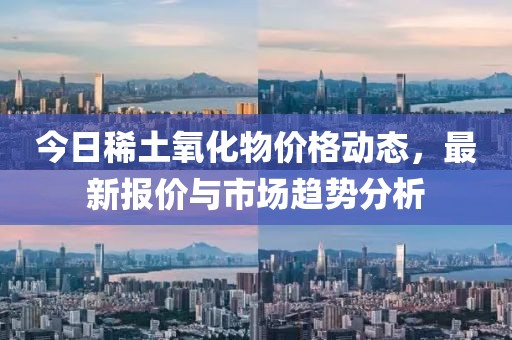 今日稀土氧化物價(jià)格動(dòng)態(tài)，最新報(bào)價(jià)與市場趨勢分析