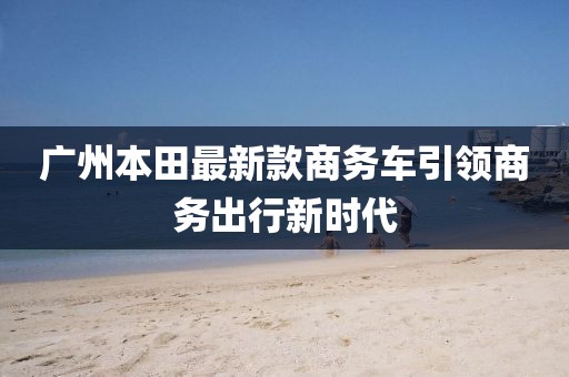 廣州本田最新款商務(wù)車引領(lǐng)商務(wù)出行新時(shí)代
