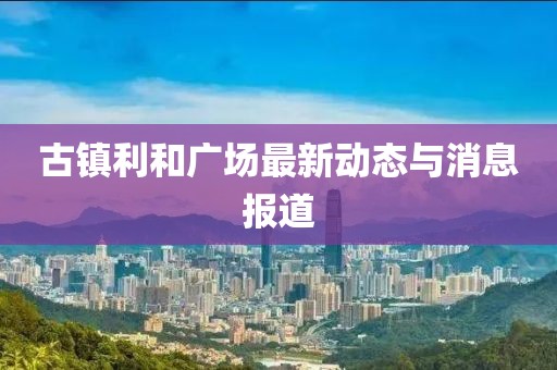 古鎮(zhèn)利和廣場最新動態(tài)與消息報道