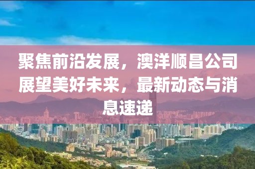 聚焦前沿發(fā)展，澳洋順昌公司展望美好未來，最新動(dòng)態(tài)與消息速遞