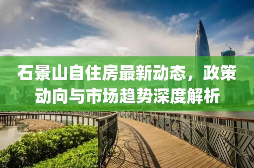 石景山自住房最新動態(tài)，政策動向與市場趨勢深度解析