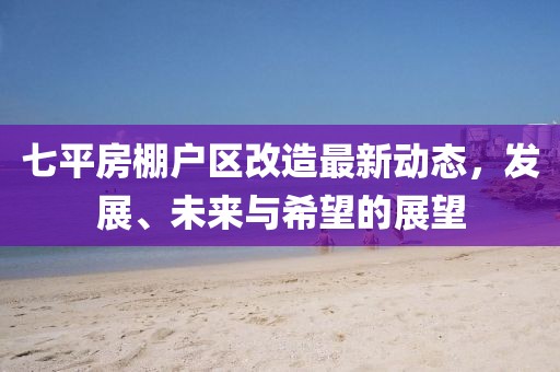 七平房棚戶區(qū)改造最新動(dòng)態(tài)，發(fā)展、未來(lái)與希望的展望