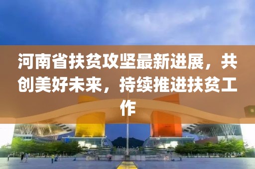 河南省扶貧攻堅(jiān)最新進(jìn)展，共創(chuàng)美好未來(lái)，持續(xù)推進(jìn)扶貧工作
