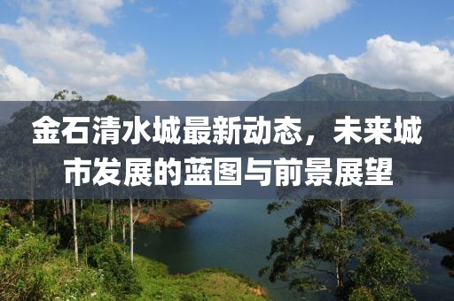 金石清水城最新動(dòng)態(tài)，未來(lái)城市發(fā)展的藍(lán)圖與前景展望