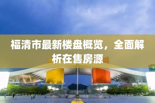 福清市最新樓盤概覽，全面解析在售房源