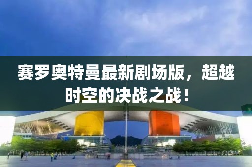賽羅奧特曼最新劇場(chǎng)版，超越時(shí)空的決戰(zhàn)之戰(zhàn)！