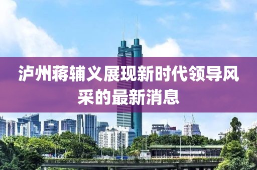 瀘州蔣輔義展現(xiàn)新時代領導風采的最新消息