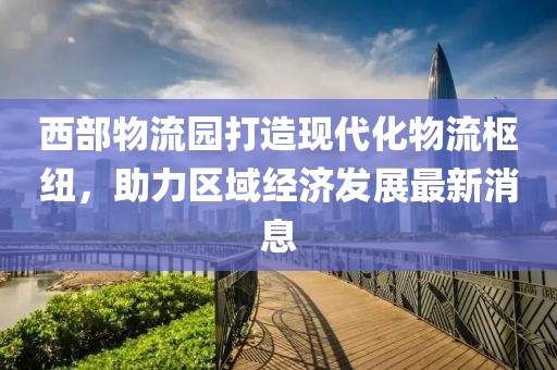 西部物流園打造現(xiàn)代化物流樞紐，助力區(qū)域經(jīng)濟(jì)發(fā)展最新消息