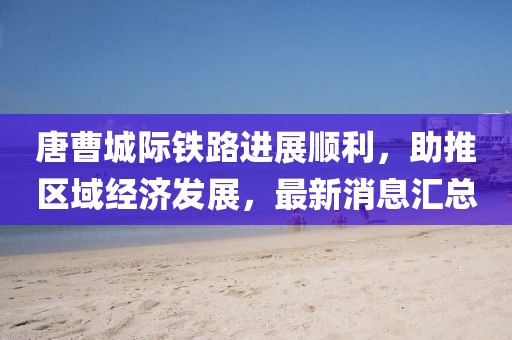 唐曹城際鐵路進(jìn)展順利，助推區(qū)域經(jīng)濟(jì)發(fā)展，最新消息匯總