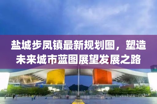 鹽城步鳳鎮(zhèn)最新規(guī)劃圖，塑造未來(lái)城市藍(lán)圖展望發(fā)展之路