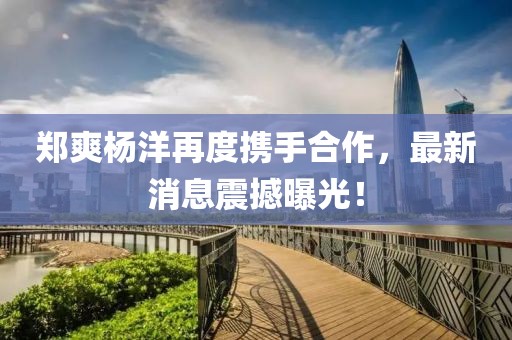 鄭爽楊洋再度攜手合作，最新消息震撼曝光！