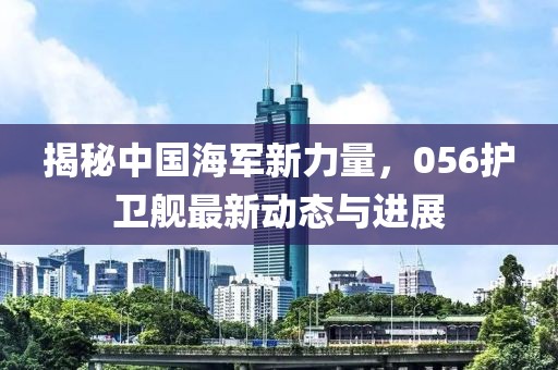 揭秘中國(guó)海軍新力量，056護(hù)衛(wèi)艦最新動(dòng)態(tài)與進(jìn)展