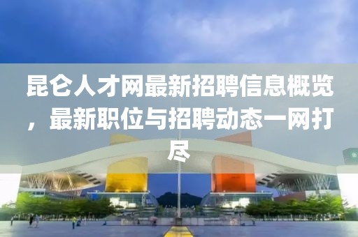 昆侖人才網(wǎng)最新招聘信息概覽，最新職位與招聘動(dòng)態(tài)一網(wǎng)打盡
