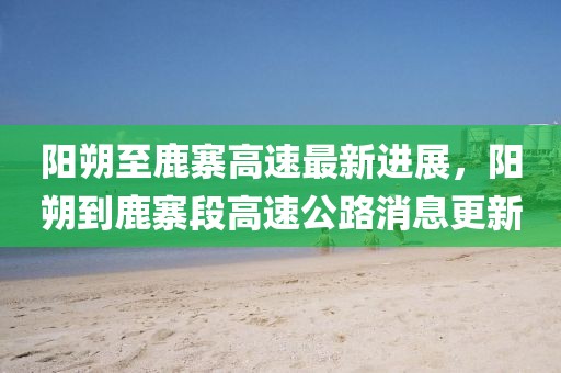 陽朔至鹿寨高速最新進(jìn)展，陽朔到鹿寨段高速公路消息更新