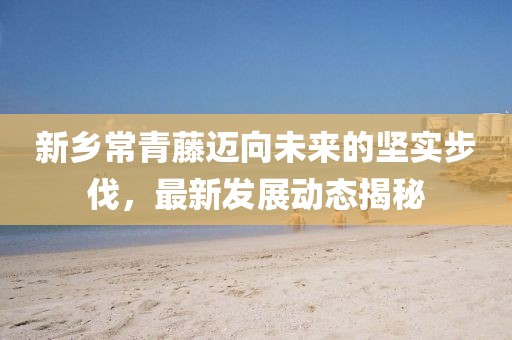 新鄉(xiāng)常青藤邁向未來的堅實步伐，最新發(fā)展動態(tài)揭秘
