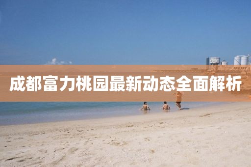 成都富力桃園最新動(dòng)態(tài)全面解析
