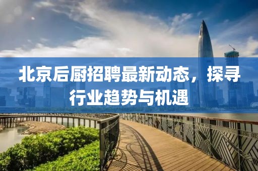 北京后廚招聘最新動(dòng)態(tài)，探尋行業(yè)趨勢(shì)與機(jī)遇