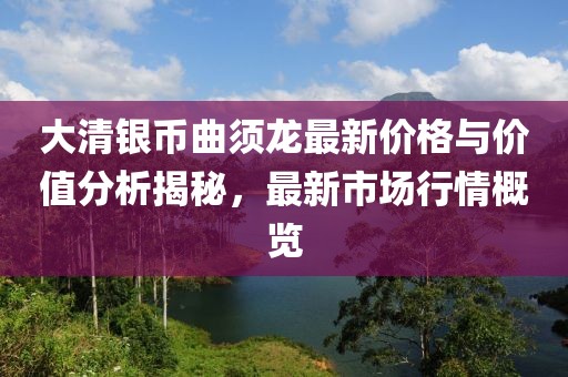 大清銀幣曲須龍最新價(jià)格與價(jià)值分析揭秘，最新市場行情概覽