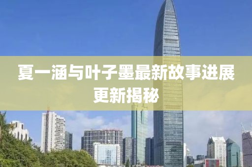 夏一涵與葉子墨最新故事進展更新揭秘