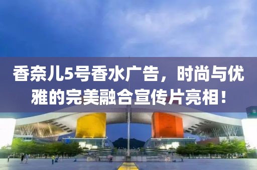香奈兒5號香水廣告，時尚與優(yōu)雅的完美融合宣傳片亮相！