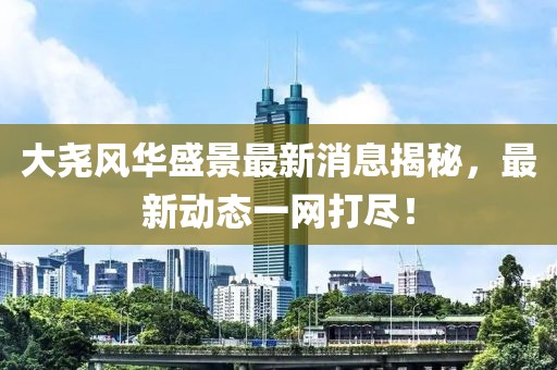 大堯風華盛景最新消息揭秘，最新動態(tài)一網(wǎng)打盡！
