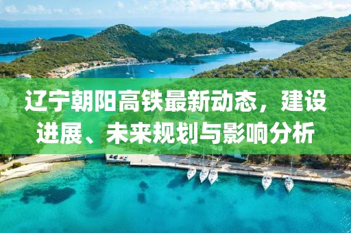 遼寧朝陽(yáng)高鐵最新動(dòng)態(tài)，建設(shè)進(jìn)展、未來(lái)規(guī)劃與影響分析