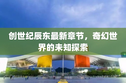 創(chuàng)世紀(jì)辰東最新章節(jié)，奇幻世界的未知探索