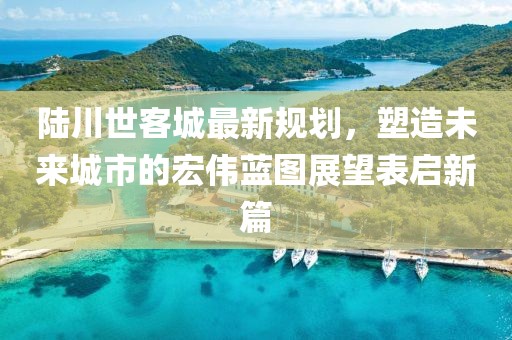 陸川世客城最新規(guī)劃，塑造未來城市的宏偉藍(lán)圖展望表啟新篇